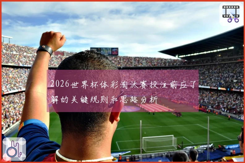 2026世界杯体彩淘汰赛投注前应了解的关键规则和思路分析